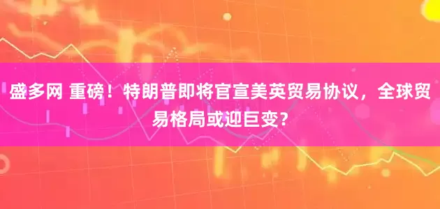 盛多网 重磅！特朗普即将官宣美英贸易协议，全球贸易格局或迎巨变？