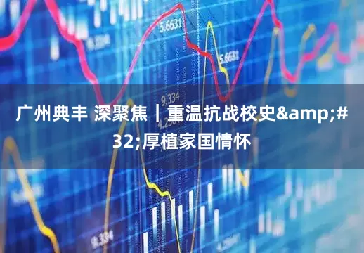 广州典丰 深聚焦｜重温抗战校史 厚植家国情怀