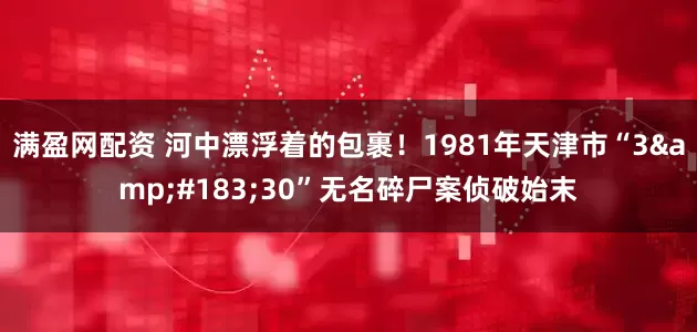 满盈网配资 河中漂浮着的包裹！1981年天津市“3·30”无名碎尸案侦破始末