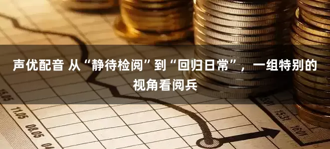 声优配音 从“静待检阅”到“回归日常”，一组特别的视角看阅兵