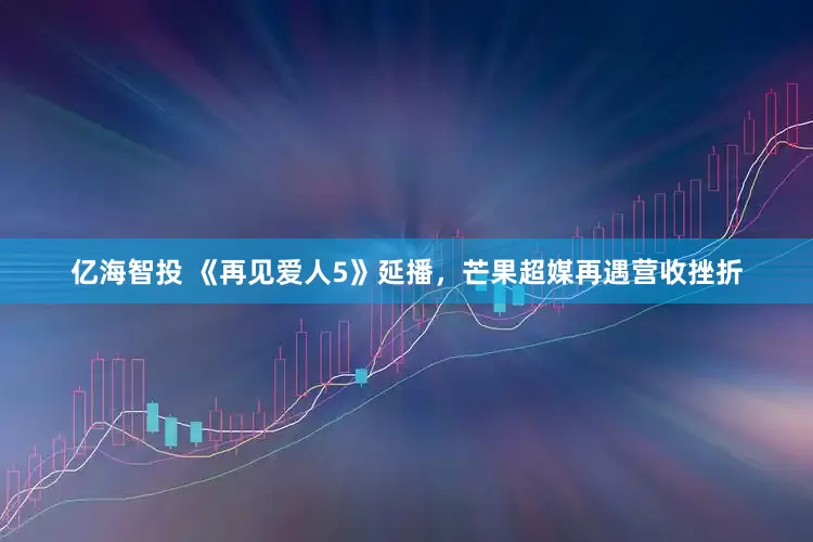 亿海智投 《再见爱人5》延播，芒果超媒再遇营收挫折
