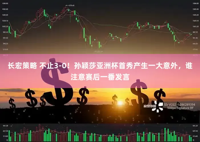 长宏策略 不止3-0！孙颖莎亚洲杯首秀产生一大意外，谁注意赛后一番发言