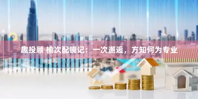 趣投顾 榆次配镜记：一次邂逅，方知何为专业