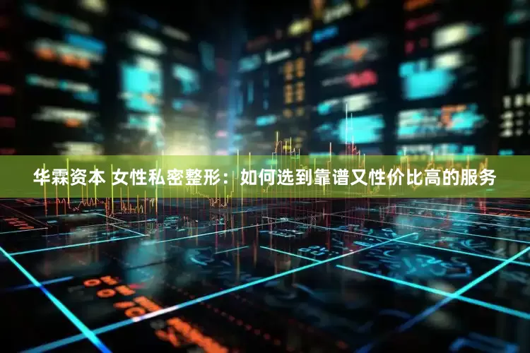 华霖资本 女性私密整形：如何选到靠谱又性价比高的服务