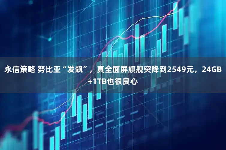 永信策略 努比亚“发飙”，真全面屏旗舰突降到2549元，24GB+1TB也很良心